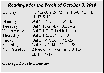 Text Box: Readings for the Week of October 3, 2010Sunday:	Hb 1:2-3; 2:2-4/2 Tm 1:6-8, 13-14/		Lk 17:5-10
Monday:	Gal 1:6-12/Lk 10:25-37
Tuesday:	Gal 1:13-24/Lk 10:38-42
Wednesday:	Gal 2:1-2, 7-14/Lk 11:1-4
Thursday:	Gal 3:1-5/Lk 11:5-13
Friday:		Gal 3:7-14/Lk 11:15-26
Saturday:	Gal 3:22-29/Lk 11:27-28
Next Sunday:	2 Kgs 5:14-17/2 Tm 2:8-13/		Lk 17:11-19

�Liturgical Publications Inc
