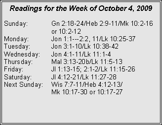 Text Box: Readings for the Week of October 4, 2009
Sunday: Gn 2:18-24/Heb 2:9-11/Mk 10:2-16 or 10:2-12
Monday: Jon 1:1---2:2, 11/Lk 10:25-37
Tuesday: Jon 3:1-10/Lk 10:38-42
Wednesday: Jon 4:1-11/Lk 11:1-4
Thursday: Mal 3:13-20b/Lk 11:5-13
Friday: Jl 1:13-15; 2:1-2/Lk 11:15-26
Saturday: Jl 4:12-21/Lk 11:27-28
Next Sunday: Wis 7:7-11/Heb 4:12-13/
Mk 10:17-30 or 10:17-27