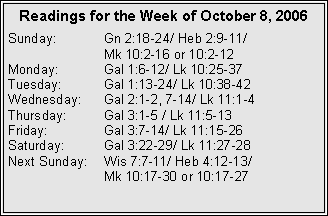Text Box: Readings for the Week of October 8, 2006Sunday:	Gn 2:18-24/ Heb 2:9-11/ 		Mk 10:2-16 or 10:2-12Monday:	Gal 1:6-12/ Lk 10:25-37Tuesday:	Gal 1:13-24/ Lk 10:38-42Wednesday:	Gal 2:1-2, 7-14/ Lk 11:1-4Thursday:	Gal 3:1-5 / Lk 11:5-13Friday:		Gal 3:7-14/ Lk 11:15-26Saturday:	Gal 3:22-29/ Lk 11:27-28Next Sunday:	Wis 7:7-11/ Heb 4:12-13/ 		Mk 10:17-30 or 10:17-27