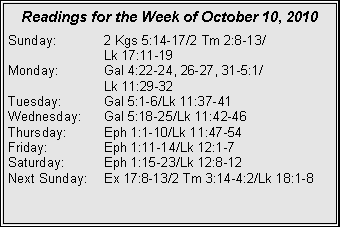 Text Box: Readings for the Week of October 10, 2010
Sunday: 2 Kgs 5:14-17/2 Tm 2:8-13/
Lk 17:11-19
Monday: Gal 4:22-24, 26-27, 31-5:1/
Lk 11:29-32
Tuesday: Gal 5:1-6/Lk 11:37-41
Wednesday: Gal 5:18-25/Lk 11:42-46
Thursday: Eph 1:1-10/Lk 11:47-54
Friday: Eph 1:11-14/Lk 12:1-7
Saturday: Eph 1:15-23/Lk 12:8-12
Next Sunday: Ex 17:8-13/2 Tm 3:14-4:2/Lk 18:1-8