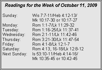 Text Box: Readings for the Week of October 11, 2009
Sunday: Wis 7:7-11/Heb 4:12-13/
Mk 10:17-30 or 10:17-27
Monday: Rom 1:1-7/Lk 11:29-32
Tuesday: Rom 1:16-25/Lk 11:37-41
Wednesday: Rom 2:1-11/Lk 11:42-46
Thursday: Rom 3:21-30/Lk 11:47-54
Friday: Rom 4:1-8/Lk 12:1-7
Saturday: Rom 4:13, 16-18/Lk 12:8-12
Next Sunday: Is 53:10-11/Heb 4:14-16/
Mk 10:35-45 or 10:42-45