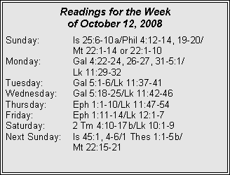 Text Box: Readings for the Week
of October 12, 2008
Sunday: Is 25:6-10a/Phil 4:12-14, 19-20/
Mt 22:1-14 or 22:1-10
Monday: Gal 4:22-24, 26-27, 31-5:1/
Lk 11:29-32
Tuesday: Gal 5:1-6/Lk 11:37-41
Wednesday: Gal 5:18-25/Lk 11:42-46
Thursday: Eph 1:1-10/Lk 11:47-54
Friday: Eph 1:11-14/Lk 12:1-7
Saturday: 2 Tm 4:10-17b/Lk 10:1-9
Next Sunday: Is 45:1, 4-6/1 Thes 1:1-5b/
Mt 22:15-21
