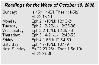 Text Box: Readings for the Week of October 19, 2008
Sunday: Is 45:1, 4-6/1 Thes 1:1-5b/
Mt 22:15-21
Monday: Eph 2:1-10/Lk 12:13-21
Tuesday: Eph 2:12-22/Lk 12:35-38
Wednesday: Eph 3:2-12/Lk 12:39-48
Thursday: Eph 3:14-21/Lk 12:49-53
Friday: Eph 4:1-6/Lk 12:54-59
Saturday: Eph 4:7-16/Lk 13:1-9
Next Sunday: Ex 22:20-26/1 Thes 1:5c-10/
Mt 22:34-40