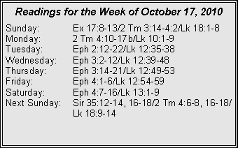 Text Box: Readings for the Week of October 17, 2010
Sunday: Ex 17:8-13/2 Tm 3:14-4:2/Lk 18:1-8
Monday: 2 Tm 4:10-17b/Lk 10:1-9
Tuesday: Eph 2:12-22/Lk 12:35-38
Wednesday: Eph 3:2-12/Lk 12:39-48
Thursday: Eph 3:14-21/Lk 12:49-53
Friday: Eph 4:1-6/Lk 12:54-59
Saturday: Eph 4:7-16/Lk 13:1-9
Next Sunday: Sir 35:12-14, 16-18/2 Tm 4:6-8, 16-18/ Lk 18:9-14