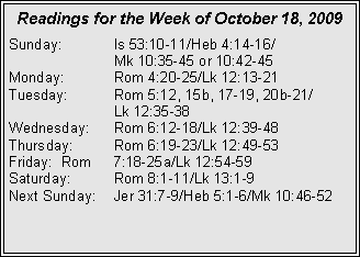 Text Box: Readings for the Week of October 18, 2009
Sunday: Is 53:10-11/Heb 4:14-16/
Mk 10:35-45 or 10:42-45
Monday: Rom 4:20-25/Lk 12:13-21
Tuesday: Rom 5:12, 15b, 17-19, 20b-21/
Lk 12:35-38
Wednesday: Rom 6:12-18/Lk 12:39-48
Thursday: Rom 6:19-23/Lk 12:49-53
Friday: Rom 7:18-25a/Lk 12:54-59
Saturday: Rom 8:1-11/Lk 13:1-9
Next Sunday: Jer 31:7-9/Heb 5:1-6/Mk 10:46-52