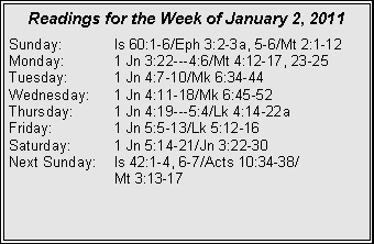 Text Box: Readings for the Week of January 2, 2011
Sunday: Is 60:1-6/Eph 3:2-3a, 5-6/Mt 2:1-12
Monday: 1 Jn 3:22---4:6/Mt 4:12-17, 23-25
Tuesday: 1 Jn 4:7-10/Mk 6:34-44
Wednesday: 1 Jn 4:11-18/Mk 6:45-52
Thursday: 1 Jn 4:19---5:4/Lk 4:14-22a
Friday: 1 Jn 5:5-13/Lk 5:12-16
Saturday: 1 Jn 5:14-21/Jn 3:22-30
Next Sunday: Is 42:1-4, 6-7/Acts 10:34-38/
Mt 3:13-17