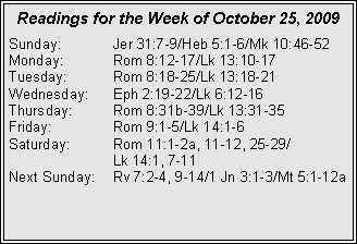 Text Box: Readings for the Week of October 25, 2009
Sunday: Jer 31:7-9/Heb 5:1-6/Mk 10:46-52
Monday: Rom 8:12-17/Lk 13:10-17
Tuesday: Rom 8:18-25/Lk 13:18-21
Wednesday: Eph 2:19-22/Lk 6:12-16
Thursday: Rom 8:31b-39/Lk 13:31-35
Friday: Rom 9:1-5/Lk 14:1-6
Saturday: Rom 11:1-2a, 11-12, 25-29/
Lk 14:1, 7-11
Next Sunday: Rv 7:2-4, 9-14/1 Jn 3:1-3/Mt 5:1-12a