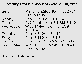 Text Box: Readings for the Week of October 30, 2011
Sunday: Mal 1:14b-2:2b, 8-10/1 Thes 2:7b-9, 13/Mt 23:1-12
Monday: Rom 11:29-36/Lk 14:12-14
Tuesday: Rv 7:2-4, 9-14/1 Jn 3:1-3/Mt 5:1-12a
Wednesday: Wis 3:1-9/Rom 5:5-11 or 6:3-9/
Jn 6:37-40
Thursday: Rom 14:7-12/Lk 15:1-10
Friday: Rom 15:14-21/Lk 16:1-8
Saturday: Rom 16:3-9, 16, 22-27/Lk 16:9-15
Next Sunday: Wis 6:12-16/1 Thes 4:13-18 or 4:13- 14/Mt 25:1-13
©Liturgical Publications Inc