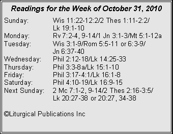 Text Box: Readings for the Week of October 31, 2010
Sunday: Wis 11:22-12:2/2 Thes 1:11-2:2/
Lk 19:1-10
Monday: Rv 7:2-4, 9-14/1 Jn 3:1-3/Mt 5:1-12a
Tuesday: Wis 3:1-9/Rom 5:5-11 or 6:3-9/
Jn 6:37-40
Wednesday: Phil 2:12-18/Lk 14:25-33
Thursday: Phil 3:3-8a/Lk 15:1-10
Friday: Phil 3:17-4:1/Lk 16:1-8
Saturday: Phil 4:10-19/Lk 16:9-15
Next Sunday: 2 Mc 7:1-2, 9-14/2 Thes 2:16-3:5/
Lk 20:27-38 or 20:27, 34-38
©Liturgical Publications Inc