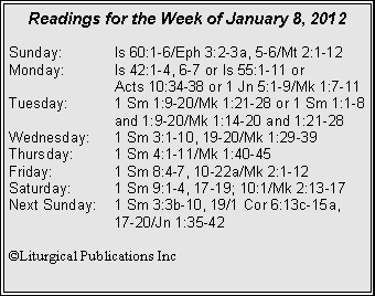 Text Box: Readings for the Week of January 8, 2012Sunday:	Is 60:1-6/Eph 3:2-3a, 5-6/Mt 2:1-12Monday:	Is 42:1-4, 6-7 or Is 55:1-11 or 		Acts 10:34-38 or 1 Jn 5:1-9/Mk 1:7-11Tuesday:	1 Sm 1:9-20/Mk 1:21-28 or 1 Sm 1:1-8 		and 1:9-20/Mk 1:14-20 and 1:21-28Wednesday:	1 Sm 3:1-10, 19-20/Mk 1:29-39Thursday:	1 Sm 4:1-11/Mk 1:40-45Friday:		1 Sm 8:4-7, 10-22a/Mk 2:1-12Saturday:	1 Sm 9:1-4, 17-19; 10:1/Mk 2:13-17Next Sunday:	1 Sm 3:3b-10, 19/1 Cor 6:13c-15a, 		17-20/Jn 1:35-42�Liturgical Publications Inc