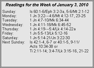 Text Box: Readings for the Week of January 3, 2010
Sunday: Is 60:1-6/Eph 3:2-3a, 5-6/Mt 2:1-12
Monday: 1 Jn 3:22---4:6/Mt 4:12-17, 23-25
Tuesday: 1 Jn 4:7-10/Mk 6:34-44
Wednesday: 1 Jn 4:11-18/Mk 6:45-52
Thursday: 1 Jn 4:19---5:4/Lk 4:14-22a
Friday: 1 Jn 5:5-13/Lk 5:12-16
Saturday: 1 Jn 5:14-21/Jn 3:22-30
Next Sunday: Is 42:1-4, 6-7 or 40:1-5, 9-11/
Acts 10:34-38 or
Ti 2:11-14; 3:4-7/Lk 3:15-16, 21-22