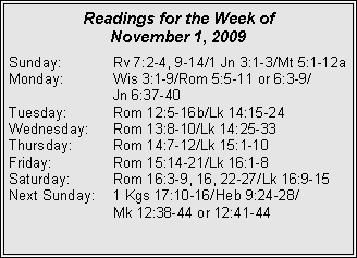 Text Box: Readings for the Week of
November 1, 2009
Sunday: Rv 7:2-4, 9-14/1 Jn 3:1-3/Mt 5:1-12a
Monday: Wis 3:1-9/Rom 5:5-11 or 6:3-9/
Jn 6:37-40
Tuesday: Rom 12:5-16b/Lk 14:15-24
Wednesday: Rom 13:8-10/Lk 14:25-33
Thursday: Rom 14:7-12/Lk 15:1-10
Friday: Rom 15:14-21/Lk 16:1-8
Saturday: Rom 16:3-9, 16, 22-27/Lk 16:9-15
Next Sunday: 1 Kgs 17:10-16/Heb 9:24-28/
Mk 12:38-44 or 12:41-44