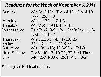 Text Box: Readings for the Week of November 6, 2011
Sunday: Wis 6:12-16/1 Thes 4:13-18 or 4:13- 14/Mt 25:1-13
Monday: Wis 1:1-7/Lk 17:1-6
Tuesday: Wis 2:23-3:9/Lk 17:7-10
Wednesday: Ez 47:1-2, 8-9, 12/1 Cor 3:9c-11, 16- 17/Jn 2:13-22
Thursday: Wis 7:22b-8:1/Lk 17:20-25
Friday: Wis 13:1-9/Lk 17:26-37
Saturday: Wis 18:14-16; 19:6-9/Lk 18:1-8
Next Sunday: Prv 31:10-13, 19-20, 30-31/1 Thes 5:1- 6/Mt 25:14-30 or 25:14-15, 19-21
©Liturgical Publications Inc