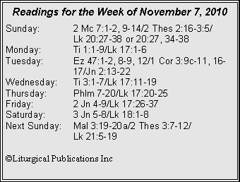 Text Box: Readings for the Week of November 7, 2010
Sunday: 2 Mc 7:1-2, 9-14/2 Thes 2:16-3:5/
Lk 20:27-38 or 20:27, 34-38
Monday: Ti 1:1-9/Lk 17:1-6
Tuesday: Ez 47:1-2, 8-9, 12/1 Cor 3:9c-11, 16- 17/Jn 2:13-22
Wednesday: Ti 3:1-7/Lk 17:11-19
Thursday: Phlm 7-20/Lk 17:20-25
Friday: 2 Jn 4-9/Lk 17:26-37
Saturday: 3 Jn 5-8/Lk 18:1-8
Next Sunday: Mal 3:19-20a/2 Thes 3:7-12/
Lk 21:5-19
©Liturgical Publications Inc