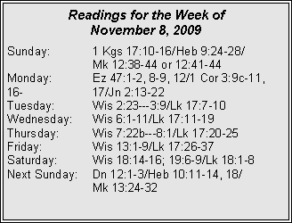 Text Box: Readings for the Week of
November 8, 2009
Sunday: 1 Kgs 17:10-16/Heb 9:24-28/
Mk 12:38-44 or 12:41-44
Monday: Ez 47:1-2, 8-9, 12/1 Cor 3:9c-11, 16- 17/Jn 2:13-22
Tuesday: Wis 2:23---3:9/Lk 17:7-10
Wednesday: Wis 6:1-11/Lk 17:11-19
Thursday: Wis 7:22b---8:1/Lk 17:20-25
Friday: Wis 13:1-9/Lk 17:26-37
Saturday: Wis 18:14-16; 19:6-9/Lk 18:1-8
Next Sunday: Dn 12:1-3/Heb 10:11-14, 18/
Mk 13:24-32