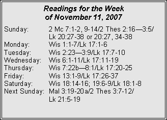 Text Box: Readings for the Week
of November 11, 2007
Sunday: 2 Mc 7:1-2, 9-14/2 Thes 2:163:5/ Lk 20:27-38 or 20:27, 34-38
Monday: Wis 1:1-7/Lk 17:1-6
Tuesday: Wis 2:233:9/Lk 17:7-10
Wednesday: Wis 6:1-11/Lk 17:11-19
Thursday: Wis 7:22b8:1/Lk 17:20-25
Friday: Wis 13:1-9/Lk 17:26-37
Saturday: Wis 18:14-16; 19:6-9/Lk 18:1-8
Next Sunday: Mal 3:19-20a/2 Thes 3:7-12/
Lk 21:5-19