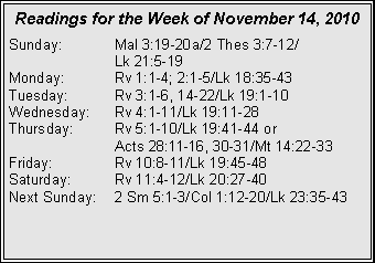 Text Box: Readings for the Week of November 14, 2010
Sunday: Mal 3:19-20a/2 Thes 3:7-12/
Lk 21:5-19
Monday: Rv 1:1-4; 2:1-5/Lk 18:35-43
Tuesday: Rv 3:1-6, 14-22/Lk 19:1-10
Wednesday: Rv 4:1-11/Lk 19:11-28
Thursday: Rv 5:1-10/Lk 19:41-44 or
Acts 28:11-16, 30-31/Mt 14:22-33
Friday: Rv 10:8-11/Lk 19:45-48
Saturday: Rv 11:4-12/Lk 20:27-40
Next Sunday: 2 Sm 5:1-3/Col 1:12-20/Lk 23:35-43