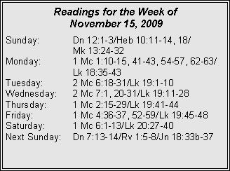 Text Box: Readings for the Week of
November 15, 2009
Sunday: Dn 12:1-3/Heb 10:11-14, 18/
Mk 13:24-32
Monday: 1 Mc 1:10-15, 41-43, 54-57, 62-63/ Lk 18:35-43
Tuesday: 2 Mc 6:18-31/Lk 19:1-10
Wednesday: 2 Mc 7:1, 20-31/Lk 19:11-28
Thursday: 1 Mc 2:15-29/Lk 19:41-44
Friday: 1 Mc 4:36-37, 52-59/Lk 19:45-48
Saturday: 1 Mc 6:1-13/Lk 20:27-40
Next Sunday: Dn 7:13-14/Rv 1:5-8/Jn 18:33b-37