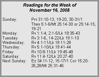 Text Box: Readings for the Week of
November 16, 2008
Sunday: Prv 31:10-13, 19-20, 30-31/1
Thes 5:1-6/Mt 25:14-30 or 25:14-15, 19-21
Monday: Rv 1:1-4; 2:1-5/Lk 18:35-43
Tuesday: Rv 3:1-6, 14-22/Lk 19:1-10
Wednesday: Rv 4:1-11/Lk 19:11-28
Thursday: Rv 5:1-10/Lk 19:41-44
Friday: Rv 10:8-11/Lk 19:45-48
Saturday: Rv 11:4-12/Lk 20:27-40
Next Sunday: Ez 34:11-12, 15-17/1 Cor 15:20- 26,28/Mt 25:31-46