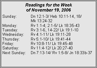 Text Box: Readings for the Week of November 19, 2006Sunday:	Dn 12:1-3/ Heb 10:11-14, 18/ 		Mk 13:24-32Monday:	Rv 1:1-4; 2:1-5/ Lk 18:35-43Tuesday:	Rv 3:1-6, 14-22/ Lk 19:1-10Wednesday:	Rv 4:1-11/ Lk 19:11-28Thursday:	Rv 5:1-10/ Lk 19:41-44Friday:		Rv 10:8-11/ Lk 19:45-48Saturday:	Rv 11:4-12/ Lk 20:27-40Next Sunday:	Dn 7:13-14/ Rv 1:5-8/ Jn 18:33b-37