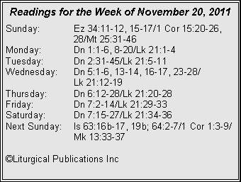Text Box: Readings for the Week of November 20, 2011
Sunday: Ez 34:11-12, 15-17/1 Cor 15:20-26, 28/Mt 25:31-46
Monday: Dn 1:1-6, 8-20/Lk 21:1-4
Tuesday: Dn 2:31-45/Lk 21:5-11
Wednesday: Dn 5:1-6, 13-14, 16-17, 23-28/
Lk 21:12-19
Thursday: Dn 6:12-28/Lk 21:20-28
Friday: Dn 7:2-14/Lk 21:29-33
Saturday: Dn 7:15-27/Lk 21:34-36
Next Sunday: Is 63:16b-17, 19b; 64:2-7/1 Cor 1:3-9/ Mk 13:33-37
©Liturgical Publications Inc