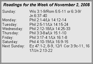 Text Box: Readings for the Week of November 2, 2008
Sunday: Wis 3:1-9/Rom 5:5-11 or 6:3-9/
Jn 6:37-40
Monday: Phil 2:1-4/Lk 14:12-14
Tuesday: Phil 2:5-11/Lk 14:15-24
Wednesday: Phil 2:12-18/Lk 14:25-33
Thursday: Phil 3:3-8a/Lk 15:1-10
Friday: Phil 3:17-4:1/Lk 16:1-8
Saturday: Phil 4:10-19/Lk 16:9-15
Next Sunday: Ez 47:1-2, 8-9, 12/1 Cor 3:9c-11, 16 17/Jn 2:13-22