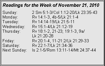 Text Box: Readings for the Week of November 21, 2010
Sunday: 2 Sm 5:1-3/Col 1:12-20/Lk 23:35-43
Monday: Rv 14:1-3, 4b-5/Lk 21:1-4
Tuesday: Rv 14:14-19/Lk 21:5-11
Wednesday: Rv 15:1-4/Lk 21:12-19
Thursday: Rv 18:1-2, 21-23; 19:1-3, 9a/
Lk 21:20-28
Friday: Rv 20:1-4, 11-21:2/Lk 21:29-33
Saturday: Rv 22:1-7/Lk 21:34-36
Next Sunday: Is 2:1-5/Rom 13:11-14/Mt 24:37-44