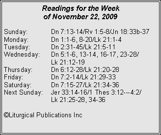 Text Box: Readings for the Week
of November 22, 2009
Sunday: Dn 7:13-14/Rv 1:5-8/Jn 18:33b-37
Monday: Dn 1:1-6, 8-20/Lk 21:1-4
Tuesday: Dn 2:31-45/Lk 21:5-11
Wednesday: Dn 5:1-6, 13-14, 16-17, 23-28/
Lk 21:12-19
Thursday: Dn 6:12-28/Lk 21:20-28
Friday: Dn 7:2-14/Lk 21:29-33
Saturday: Dn 7:15-27/Lk 21:34-36
Next Sunday: Jer 33:14-16/1 Thes 3:12---4:2/
Lk 21:25-28, 34-36
©Liturgical Publications Inc