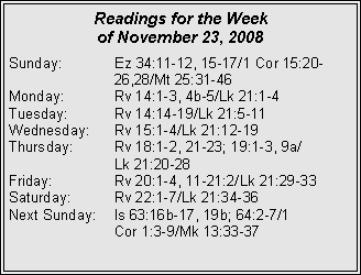Text Box: Readings for the Week
of November 23, 2008
Sunday: Ez 34:11-12, 15-17/1 Cor 15:20- 26,28/Mt 25:31-46
Monday: Rv 14:1-3, 4b-5/Lk 21:1-4
Tuesday: Rv 14:14-19/Lk 21:5-11
Wednesday: Rv 15:1-4/Lk 21:12-19
Thursday: Rv 18:1-2, 21-23; 19:1-3, 9a/
Lk 21:20-28
Friday: Rv 20:1-4, 11-21:2/Lk 21:29-33
Saturday: Rv 22:1-7/Lk 21:34-36
Next Sunday: Is 63:16b-17, 19b; 64:2-7/1
Cor 1:3-9/Mk 13:33-37