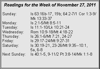 Text Box: Readings for the Week of November 27, 2011
Sunday: Is 63:16b-17, 19b; 64:2-7/1 Cor 1:3-9/ Mk 13:33-37
Monday: Is 2:1-5/Mt 8:5-11
Tuesday: Is 11:1-10/Lk 10:21-24
Wednesday: Rom 10:9-18/Mt 4:18-22
Thursday: Is 26:1-6/Mt 7:21, 24-27
Friday: Is 29:17-24/Mt 9:27-31
Saturday: Is 30:19-21, 23-26/Mt 9:35--10:1,
5a, 6-8
Next Sunday: Is 40:1-5, 9-11/2 Pt 3:8-14/Mk 1:1-8