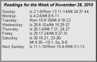 Text Box: Readings for the Week of November 28, 2010
Sunday: Is 2:1-5/Rom 13:11-14/Mt 24:37-44
Monday: Is 4:2-6/Mt 8:5-11
Tuesday: Rom 10:9-18/Mt 4:18-22
Wednesday: Is 25:6-10a/Mt 15:29-37
Thursday: Is 26:1-6/Mt 7:21, 24-27
Friday: Is 29:17-24/Mt 9:27-31
Saturday: Is 30:19-21, 23-26/
Mt 9:35---10:1, 5a, 6-8
Next Sunday: Is 11:1-10/Rom 15:4-9/Mt 3:1-12