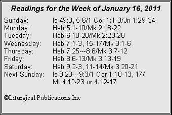 Text Box: Readings for the Week of January 16, 2011
Sunday: Is 49:3, 5-6/1 Cor 1:1-3/Jn 1:29-34
Monday: Heb 5:1-10/Mk 2:18-22
Tuesday: Heb 6:10-20/Mk 2:23-28
Wednesday: Heb 7:1-3, 15-17/Mk 3:1-6
Thursday: Heb 7:25---8:6/Mk 3:7-12
Friday: Heb 8:6-13/Mk 3:13-19
Saturday: Heb 9:2-3, 11-14/Mk 3:20-21
Next Sunday: Is 8:23---9:3/1 Cor 1:10-13, 17/
Mt 4:12-23 or 4:12-17
©Liturgical Publications Inc