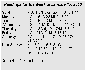 Text Box: Readings for the Week of January 17, 2010
Sunday: Is 62:1-5/1 Cor 12:4-11/Jn 2:1-11
Monday: 1 Sm 15:16-23/Mk 2:18-22
Tuesday: 1 Sm 16:1-13/Mk 2:23-28
Wednesday: 1 Sm 17:32-33, 37, 40-51/Mk 3:1-6
Thursday: 1 Sm 18:6-9; 19:1-7/Mk 3:7-12
Friday: 1 Sm 24:3-21/Mk 3:13-19
Saturday: 2 Sm 1:1-4, 11-12, 19, 23-27/
Mk 3:20-21
Next Sunday: Neh 8:2-4a, 5-6, 8-10/1
Cor 12:12-30 or 12:12-14, 27/
Lk 1:1-4; 4:14-21
©Liturgical Publications Inc