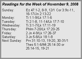 Text Box: Readings for the Week of November 9, 2008
Sunday: Ez 47:1-2, 8-9, 12/1 Cor 3:9c-11, 16-17/Jn 2:13-22
Monday: Ti 1:1-9/Lk 17:1-6
Tuesday: Ti 2:1-8, 11-14/Lk 17:7-10
Wednesday: Ti 3:1-7/Lk 17:11-19
Thursday: Phlm 7-20/Lk 17:20-25
Friday: 2 Jn 4-9/Lk 17:26-37
Saturday: 3 Jn 5-8/Lk 18:1-8
Next Sunday: Prv 31:10-13, 19-20, 30-31/1
Thes 5:1-6/Mt 25:14-30 or
25:14-15, 19-21