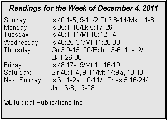 Text Box: Readings for the Week of December 4, 2011Sunday:	Is 40:1-5, 9-11/2 Pt 3:8-14/Mk 1:1-8Monday:	Is 35:1-10/Lk 5:17-26Tuesday:	Is 40:1-11/Mt 18:12-14Wednesday:	Is 40:25-31/Mt 11:28-30Thursday:	Gn 3:9-15, 20/Eph 1:3-6, 11-12/		Lk 1:26-38Friday:		Is 48:17-19/Mt 11:16-19Saturday:	Sir 48:1-4, 9-11/Mt 17:9a, 10-13Next Sunday:	Is 61:1-2a, 10-11/1 Thes 5:16-24/		Jn 1:6-8, 19-28�Liturgical Publications Inc