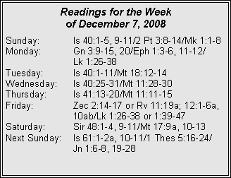 Text Box: Readings for the Week
of December 7, 2008
Sunday: Is 40:1-5, 9-11/2 Pt 3:8-14/Mk 1:1-8
Monday: Gn 3:9-15, 20/Eph 1:3-6, 11-12/
Lk 1:26-38
Tuesday: Is 40:1-11/Mt 18:12-14
Wednesday: Is 40:25-31/Mt 11:28-30
Thursday: Is 41:13-20/Mt 11:11-15
Friday: Zec 2:14-17 or Rv 11:19a; 12:1-6a, 10ab/Lk 1:26-38 or 1:39-47
Saturday: Sir 48:1-4, 9-11/Mt 17:9a, 10-13
Next Sunday: Is 61:1-2a, 10-11/1 Thes 5:16-24/
Jn 1:6-8, 19-28