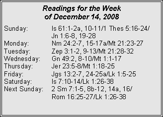 Text Box: Readings for the Week
of December 14, 2008
Sunday: Is 61:1-2a, 10-11/1 Thes 5:16-24/
Jn 1:6-8, 19-28
Monday: Nm 24:2-7, 15-17a/Mt 21:23-27
Tuesday: Zep 3:1-2, 9-13/Mt 21:28-32
Wednesday: Gn 49:2, 8-10/Mt 1:1-17
Thursday: Jer 23:5-8/Mt 1:18-25
Friday: Jgs 13:2-7, 24-25a/Lk 1:5-25
Saturday: Is 7:10-14/Lk 1:26-38
Next Sunday: 2 Sm 7:1-5, 8b-12, 14a, 16/
Rom 16:25-27/Lk 1:26-38