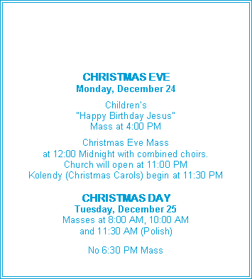 Text Box: CHRISTMAS EVEMonday, December 24Children�s �Happy Birthday Jesus� Mass at 4:00 PMChristmas Eve Massat 12:00 Midnight with combined choirs.Church will open at 11:00 PMKolendy (Christmas Carols) begin at 11:30 PMCHRISTMAS DAYTuesday, December 25Masses at 8:00 AM, 10:00 AMand 11:30 AM (Polish)No 6:30 PM Mass