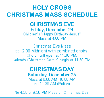 Text Box: HOLY CROSSCHRISTMAS MASS SCHEDULECHRISTMAS EVEFriday, December 24Children�s �Happy Birthday Jesus�Mass at 4:00 PMChristmas Eve Massat 12:00 Midnight with combined choirs.Church will open at 11:00 PM.Kolendy (Christmas Carols) begin at 11:30 PM.CHRISTMAS DAYSaturday, December 25Mass at 8:00 AM, 10:00 AMand 11:30 AM (Polish).No 4:30 or 6:30 PM Mass on Christmas Day.
