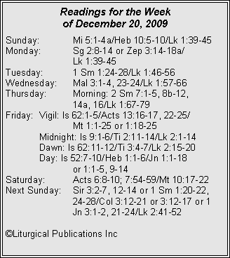 Text Box: Readings for the Week of December 20, 2009Sunday:	Mi 5:1-4a/Heb 10:5-10/Lk 1:39-45
Monday:	Sg 2:8-14 or Zep 3:14-18a/		Lk 1:39-45
Tuesday:	1 Sm 1:24-28/Lk 1:46-56
Wednesday:	Mal 3:1-4, 23-24/Lk 1:57-66
Thursday:	Morning: 2 Sm 7:1-5, 8b-12, 		14a, 16/Lk 1:67-79
Friday:	Vigil: Is 62:1-5/Acts 13:16-17, 22-25/		Mt 1:1-25 or 1:18-25
	Midnight: Is 9:1-6/Ti 2:11-14/Lk 2:1-14
	Dawn: Is 62:11-12/Ti 3:4-7/Lk 2:15-20
	Day: Is 52:7-10/Heb 1:1-6/Jn 1:1-18 		or 1:1-5, 9-14
Saturday:	Acts 6:8-10; 7:54-59/Mt 10:17-22
Next Sunday:	Sir 3:2-7, 12-14 or 1 Sm 1:20-22, 		24-28/Col 3:12-21 or 3:12-17 or 1 		Jn 3:1-2, 21-24/Lk 2:41-52

�Liturgical Publications Inc

