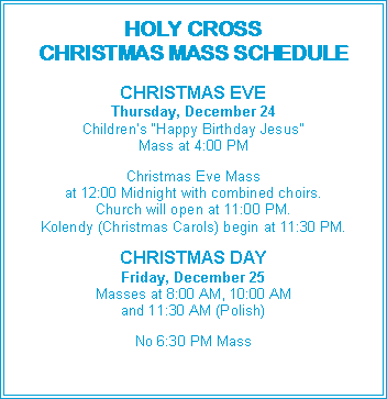 Text Box: HOLY CROSSCHRISTMAS MASS SCHEDULECHRISTMAS EVEThursday, December 24Children�s �Happy Birthday Jesus�Mass at 4:00 PMChristmas Eve Massat 12:00 Midnight with combined choirs.Church will open at 11:00 PM.Kolendy (Christmas Carols) begin at 11:30 PM.CHRISTMAS DAYFriday, December 25Masses at 8:00 AM, 10:00 AMand 11:30 AM (Polish)No 6:30 PM Mass