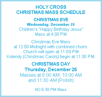 Text Box: HOLY CROSS CHRISTMAS MASS SCHEDULECHRISTMAS EVEWednesday, December 24Children�s �Happy Birthday Jesus�Mass at 4:00 PMChristmas Eve Massat 12:00 Midnight with combined choirs.Church will open at 11:00 PMKolendy (Christmas Carols) begin at 11:30 PM.CHRISTMAS DAYThursday, December 25Masses at 8:00 AM, 10:00 AMand 11:30 AM (Polish)NO 6:30 PM Mass