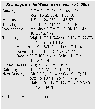 Text Box: Readings for the Week of December 21, 2008Sunday:	2 Sm 7:1-5, 8b-12, 14a, 16/		Rom 16:25-27/Lk 1:26-38
Monday:	1 Sm 1:24-28/Lk 1:46-56
Tuesday:	Mal 3:1-4, 23-24/Lk 1:57-66
Wednesday:	Morning: 2 Sm 7:1-5, 8b-12, 14a, 		16/Lk 1:67-79
Thursday:	Vigil: Is 62:1-5/Acts 13:16-17, 22-25/		Mt 1:1-25 or 1:18-25
	Midnight: Is 9:1-6/Ti 2:11-14/Lk 2:1-14
	Dawn: Is 62:11-12/Ti 3:4-7/Lk 2:15-20
	Day: Is 52:7-10/Heb 1:1-6/Jn 1:1-18 or 		1:1-5, 9-14
Friday:	Acts 6:8-10; 7:54-59/Mt 10:17-22
Saturday:	1 Jn 1:1-4/Jn 20:1a, 2-8
Next Sunday:	Sir 3:2-6, 12-14 or Gn 15:1-6; 21:1-		3/Col 3:12-21 or 3:12-17 or 		Heb 11:8, 11-12, 17-19/Lk 2:22-40 		or 2:22, 39-40

�Liturgical Publications Inc
