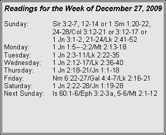 Text Box: Readings for the Week of December 27, 2009
Sunday: Sir 3:2-7, 12-14 or 1 Sm 1:20-22, 24-28/Col 3:12-21 or 3:12-17 or
1 Jn 3:1-2, 21-24/Lk 2:41-52
Monday: 1 Jn 1:5---2:2/Mt 2:13-18
Tuesday: 1 Jn 2:3-11/Lk 2:22-35
Wednesday: 1 Jn 2:12-17/Lk 2:36-40
Thursday: 1 Jn 2:18-21/Jn 1:1-18
Friday: Nm 6:22-27/Gal 4:4-7/Lk 2:16-21
Saturday: 1 Jn 2:22-28/Jn 1:19-28
Next Sunday: Is 60:1-6/Eph 3:2-3a, 5-6/Mt 2:1-12