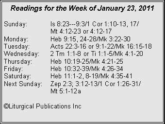 Text Box: Readings for the Week of January 23, 2011
Sunday:	Is 8:23---9:3/1 Cor 1:10-13, 17/		Mt 4:12-23 or 4:12-17
Monday:	Heb 9:15, 24-28/Mk 3:22-30
Tuesday:	Acts 22:3-16 or 9:1-22/Mk 16:15-18
Wednesday:	2 Tm 1:1-8 or Ti 1:1-5/Mk 4:1-20
Thursday:	Heb 10:19-25/Mk 4:21-25
Friday:		Heb 10:32-39/Mk 4:26-34
Saturday:	Heb 11:1-2, 8-19/Mk 4:35-41
Next Sunday:	Zep 2:3; 3:12-13/1 Cor 1:26-31/		Mt 5:1-12a

�Liturgical Publications Inc
