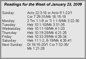Text Box: Readings for the Week of January 25, 2009
Sunday: Acts 22:3-16 or Acts 9:1-22/1
Cor 7:29-31/Mk 16:15-18
Monday: 2 Tm 1:1-8 or Ti 1:1-5/Mk 3:22-30
Tuesday: Heb 10:1-10/Mk 3:31-35
Wednesday: Heb 10:11-18/Mk 4:1-20
Thursday: Heb 10:19-25/Mk 4:21-25
Friday: Heb 10:32-39/Mk 4:26-34
Saturday: Heb 11:1-2, 8-19/Mk 4:35-41
Next Sunday: Dt 18:15-20/1 Cor 7:32-35/
Mk 1:21-28