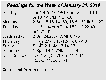 Text Box: Readings for the Week of January 31, 2010
Sunday: Jer 1:4-5, 17-19/1 Cor 12:31---13:13 or 13:4-13/Lk 4:21-30
Monday: 2 Sm 15:13-14, 30; 16:5-13/Mk 5:1-20
Tuesday: Mal 3:1-4/Heb 2:14-18/Lk 2:22-40
or 2:22-32
Wednesday: 2 Sm 24:2, 9-17/Mk 6:1-6
Thursday: 1 Kgs 2:1-4, 10-12/Mk 6:7-13
Friday: Sir 47:2-11/Mk 6:14-29
Saturday: 1 Kgs 3:4-13/Mk 6:30-34
Next Sunday: Is 6:1-2a, 3-8/1 Cor 15:1-11 or
15:3-8, 11/Lk 5:1-11
©Liturgical Publications Inc