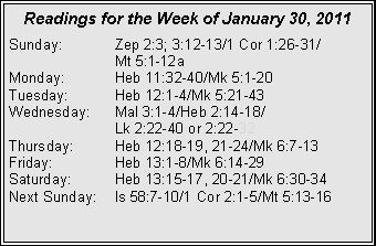 Text Box: Readings for the Week of January 30, 2011
Sunday: Zep 2:3; 3:12-13/1 Cor 1:26-31/
Mt 5:1-12a
Monday: Heb 11:32-40/Mk 5:1-20
Tuesday: Heb 12:1-4/Mk 5:21-43
Wednesday: Mal 3:1-4/Heb 2:14-18/
Lk 2:22-40 or 2:22-32
Thursday: Heb 12:18-19, 21-24/Mk 6:7-13
Friday: Heb 13:1-8/Mk 6:14-29
Saturday: Heb 13:15-17, 20-21/Mk 6:30-34
Next Sunday: Is 58:7-10/1 Cor 2:1-5/Mt 5:13-16