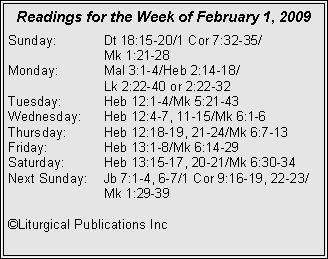 Text Box: Readings for the Week of February 1, 2009
Sunday: Dt 18:15-20/1 Cor 7:32-35/
Mk 1:21-28
Monday: Mal 3:1-4/Heb 2:14-18/
Lk 2:22-40 or 2:22-32
Tuesday: Heb 12:1-4/Mk 5:21-43
Wednesday: Heb 12:4-7, 11-15/Mk 6:1-6
Thursday: Heb 12:18-19, 21-24/Mk 6:7-13
Friday: Heb 13:1-8/Mk 6:14-29
Saturday: Heb 13:15-17, 20-21/Mk 6:30-34
Next Sunday: Jb 7:1-4, 6-7/1 Cor 9:16-19, 22-23/ Mk 1:29-39
©Liturgical Publications Inc