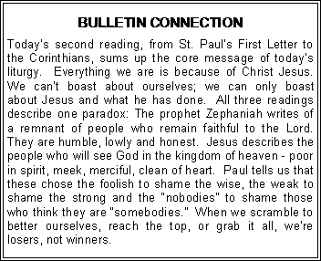 Text Box: BULLETIN CONNECTIONToday�s second reading, from St. Paul�s First Letter to the Corinthians, sums up the core message of today�s liturgy.  Everything we are is because of Christ Jesus.  We can�t boast about ourselves; we can only boast about Jesus and what he has done.  All three readings describe one paradox: The prophet Zephaniah writes of a remnant of people who remain faithful to the Lord.  They are humble, lowly and honest.  Jesus describes the people who will see God in the kingdom of heaven - poor in spirit, meek, merciful, clean of heart.  Paul tells us that these chose the foolish to shame the wise, the weak to shame the strong and the �nobodies� to shame those who think they are �somebodies.�  When we scramble to better ourselves, reach the top, or grab it all, we�re losers, not winners.